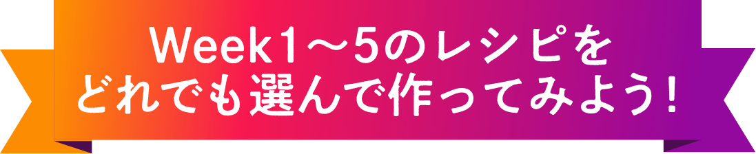 Week1～5のレシピをどれでも選んで作ってみよう！