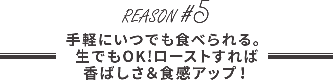 手軽にいつでも食べられる。生でもOK!ローストすれば香ばしさ＆食感アップ！